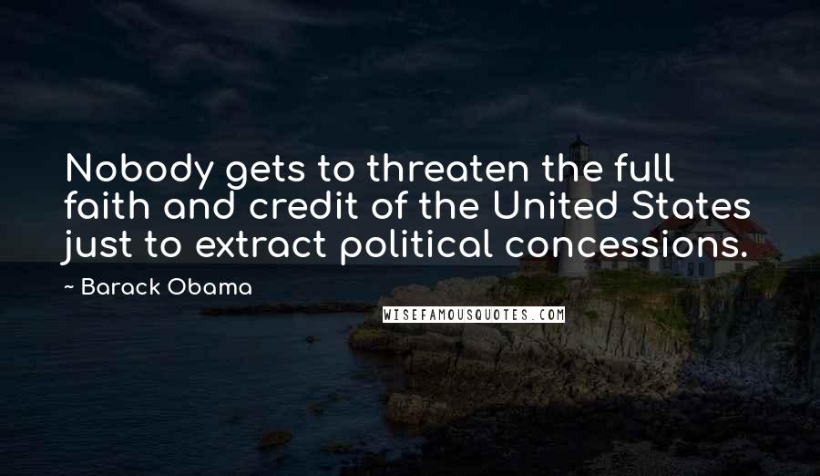 Barack Obama Quotes: Nobody gets to threaten the full faith and credit of the United States just to extract political concessions.