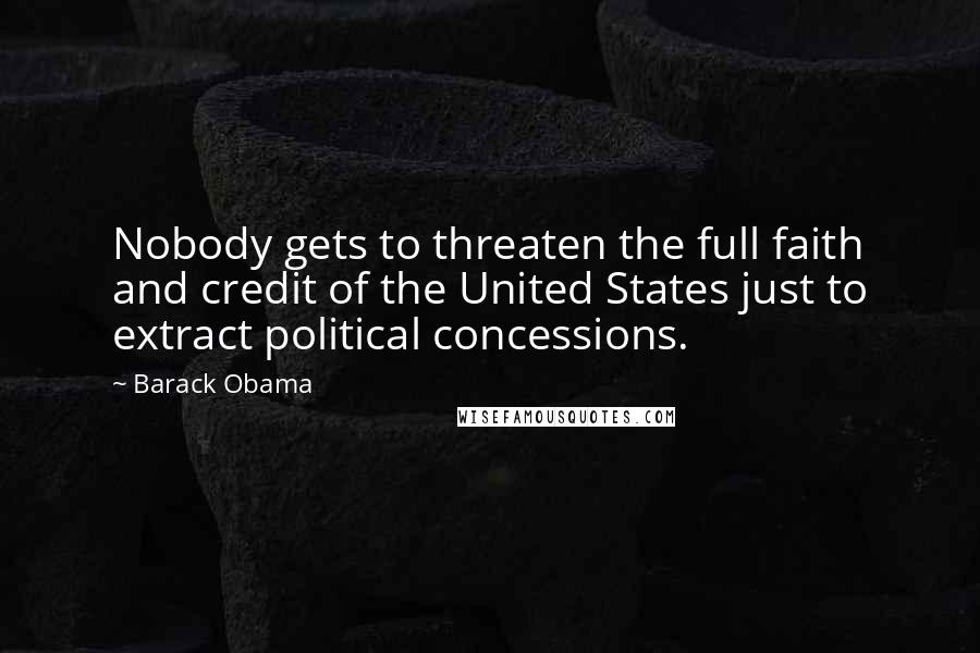 Barack Obama Quotes: Nobody gets to threaten the full faith and credit of the United States just to extract political concessions.