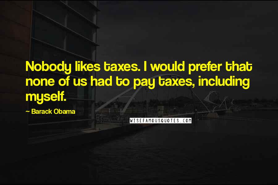 Barack Obama Quotes: Nobody likes taxes. I would prefer that none of us had to pay taxes, including myself.