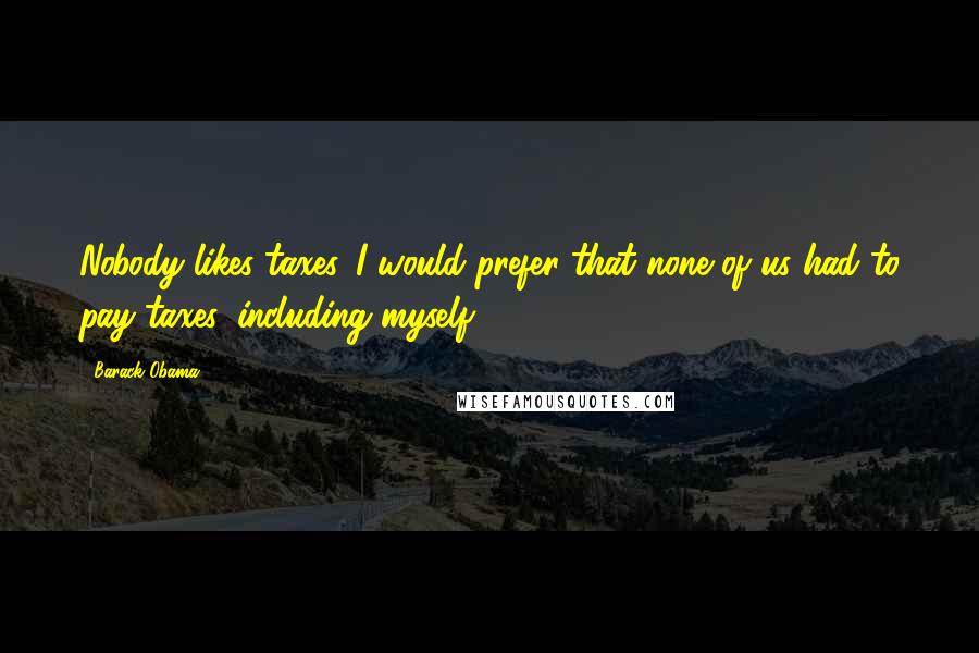 Barack Obama Quotes: Nobody likes taxes. I would prefer that none of us had to pay taxes, including myself.