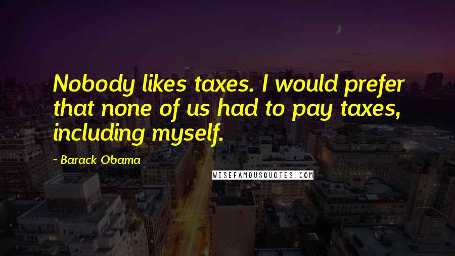 Barack Obama Quotes: Nobody likes taxes. I would prefer that none of us had to pay taxes, including myself.