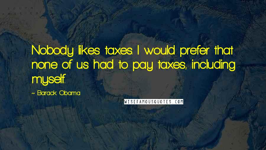 Barack Obama Quotes: Nobody likes taxes. I would prefer that none of us had to pay taxes, including myself.