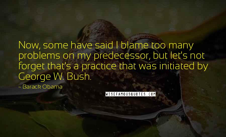 Barack Obama Quotes: Now, some have said I blame too many problems on my predecessor, but let's not forget that's a practice that was initiated by George W. Bush.