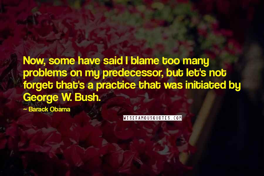 Barack Obama Quotes: Now, some have said I blame too many problems on my predecessor, but let's not forget that's a practice that was initiated by George W. Bush.