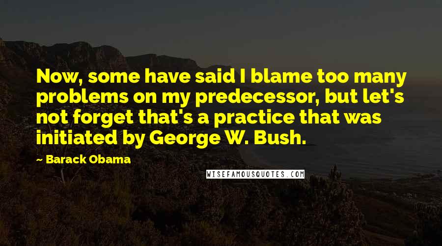 Barack Obama Quotes: Now, some have said I blame too many problems on my predecessor, but let's not forget that's a practice that was initiated by George W. Bush.