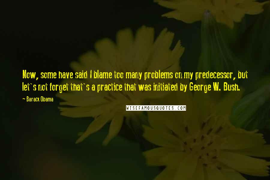 Barack Obama Quotes: Now, some have said I blame too many problems on my predecessor, but let's not forget that's a practice that was initiated by George W. Bush.