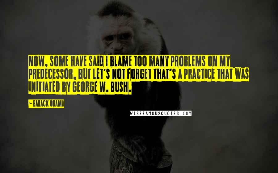 Barack Obama Quotes: Now, some have said I blame too many problems on my predecessor, but let's not forget that's a practice that was initiated by George W. Bush.