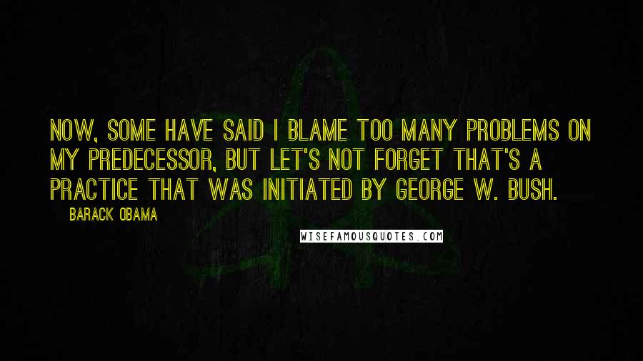 Barack Obama Quotes: Now, some have said I blame too many problems on my predecessor, but let's not forget that's a practice that was initiated by George W. Bush.