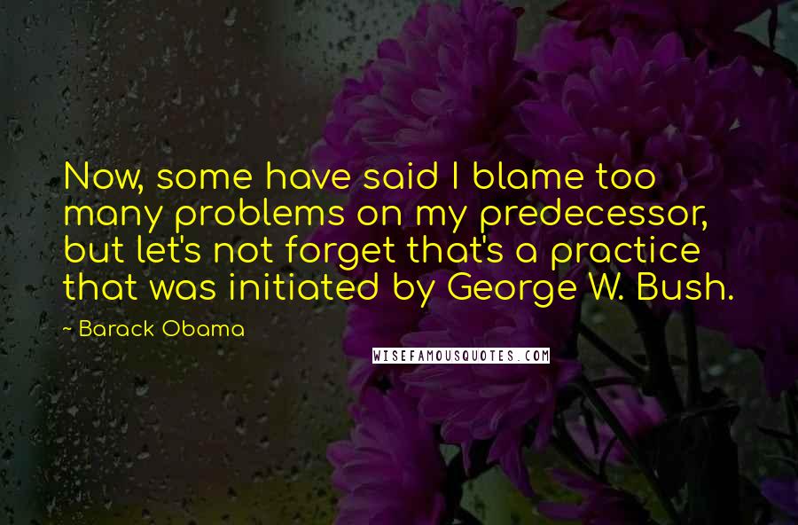 Barack Obama Quotes: Now, some have said I blame too many problems on my predecessor, but let's not forget that's a practice that was initiated by George W. Bush.