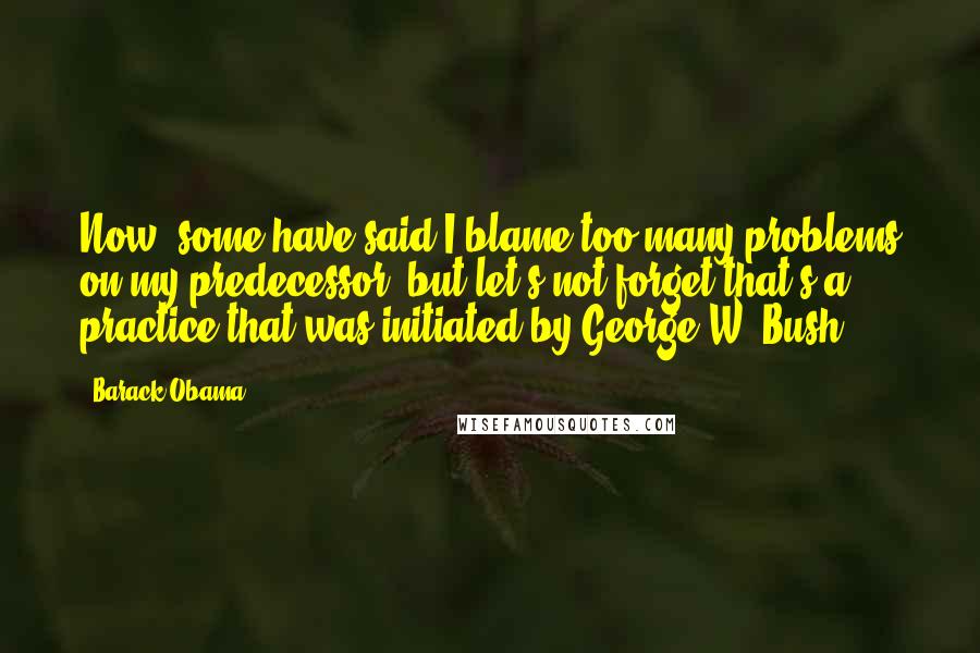 Barack Obama Quotes: Now, some have said I blame too many problems on my predecessor, but let's not forget that's a practice that was initiated by George W. Bush.