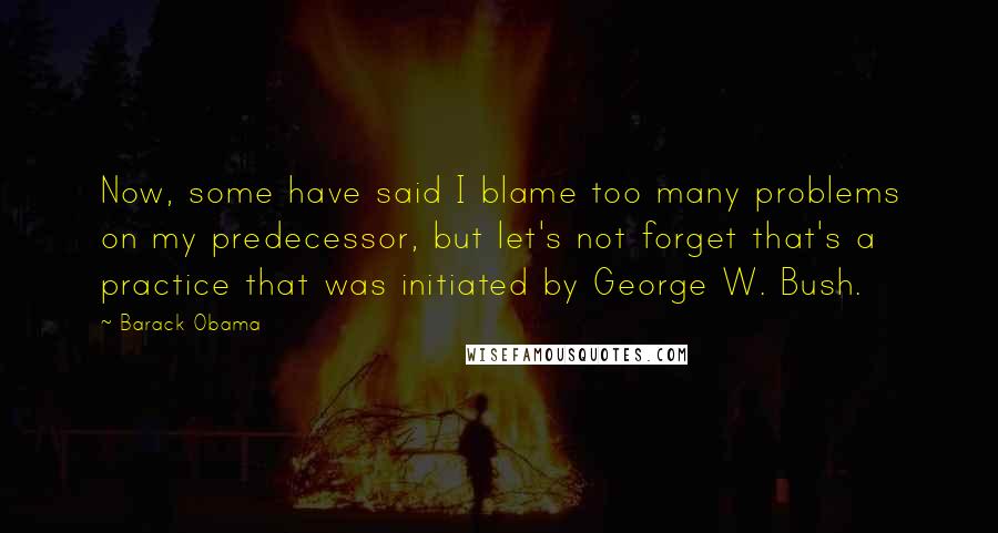 Barack Obama Quotes: Now, some have said I blame too many problems on my predecessor, but let's not forget that's a practice that was initiated by George W. Bush.