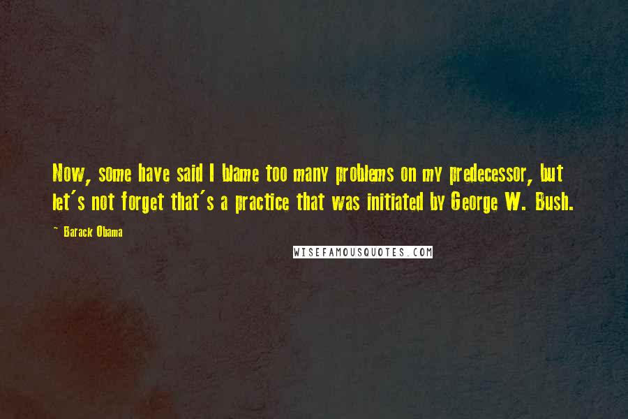 Barack Obama Quotes: Now, some have said I blame too many problems on my predecessor, but let's not forget that's a practice that was initiated by George W. Bush.