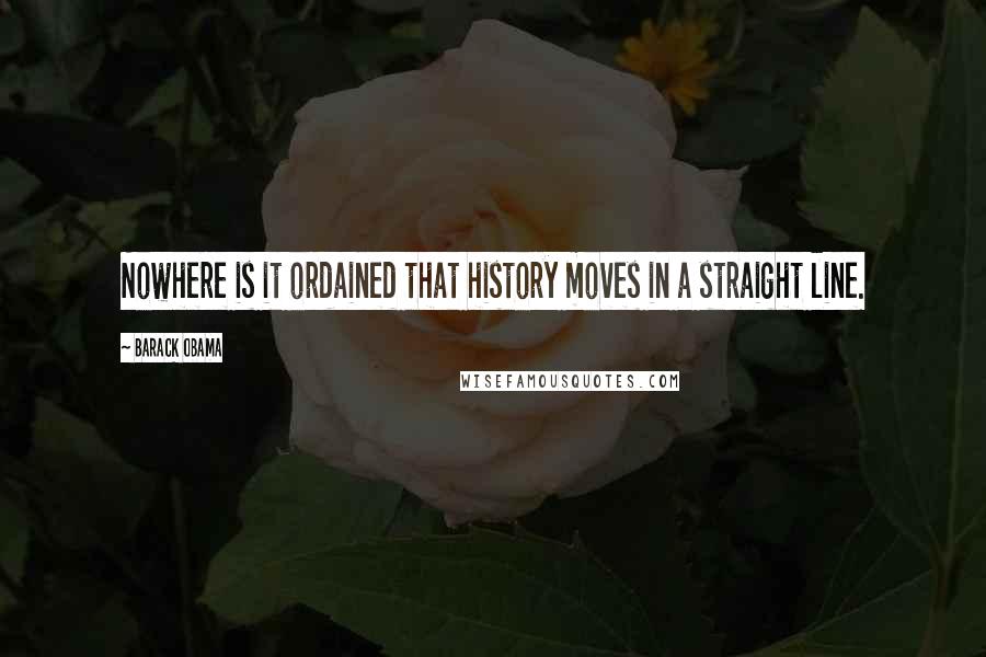 Barack Obama Quotes: Nowhere is it ordained that history moves in a straight line.
