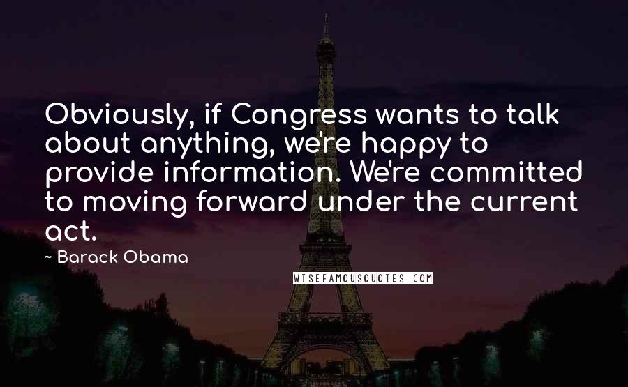 Barack Obama Quotes: Obviously, if Congress wants to talk about anything, we're happy to provide information. We're committed to moving forward under the current act.