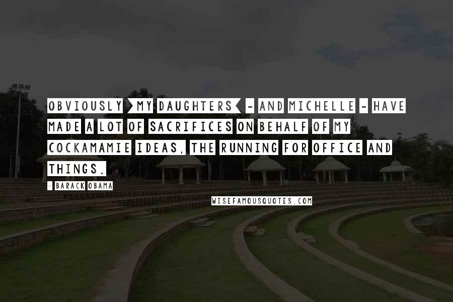 Barack Obama Quotes: Obviously [my daughters] - and Michelle - have made a lot of sacrifices on behalf of my cockamamie ideas, the running for office and things.