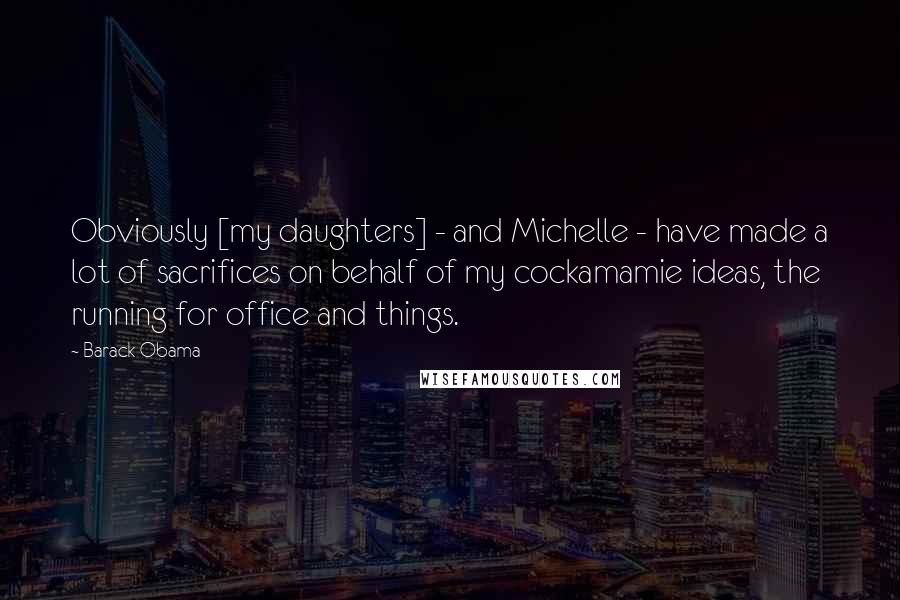 Barack Obama Quotes: Obviously [my daughters] - and Michelle - have made a lot of sacrifices on behalf of my cockamamie ideas, the running for office and things.