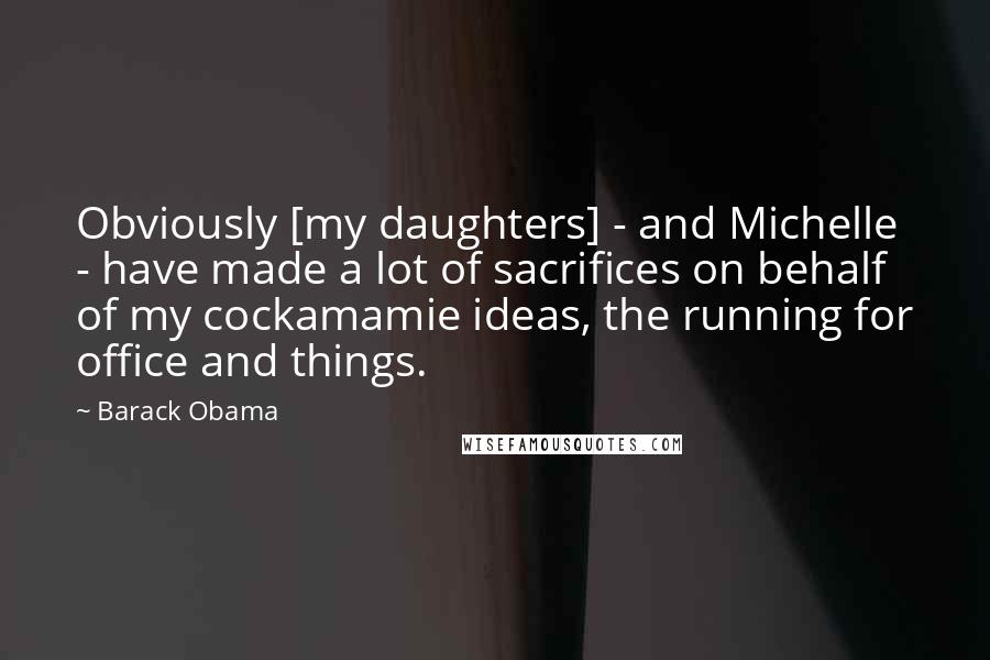 Barack Obama Quotes: Obviously [my daughters] - and Michelle - have made a lot of sacrifices on behalf of my cockamamie ideas, the running for office and things.