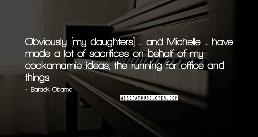 Barack Obama Quotes: Obviously [my daughters] - and Michelle - have made a lot of sacrifices on behalf of my cockamamie ideas, the running for office and things.