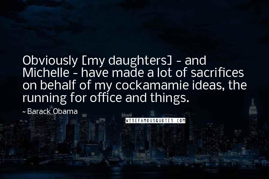 Barack Obama Quotes: Obviously [my daughters] - and Michelle - have made a lot of sacrifices on behalf of my cockamamie ideas, the running for office and things.