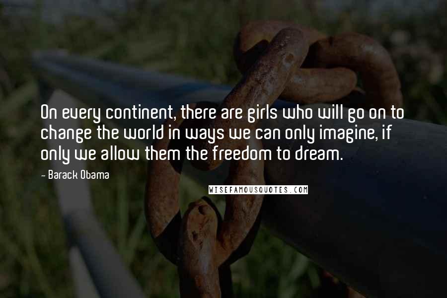 Barack Obama Quotes: On every continent, there are girls who will go on to change the world in ways we can only imagine, if only we allow them the freedom to dream.