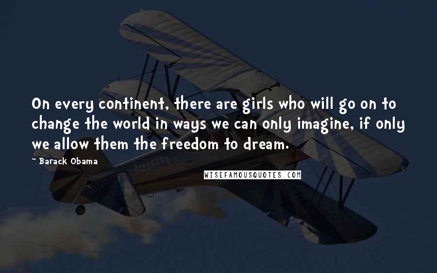 Barack Obama Quotes: On every continent, there are girls who will go on to change the world in ways we can only imagine, if only we allow them the freedom to dream.