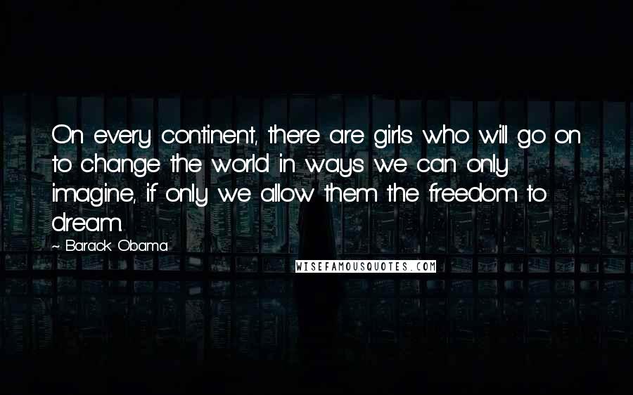 Barack Obama Quotes: On every continent, there are girls who will go on to change the world in ways we can only imagine, if only we allow them the freedom to dream.
