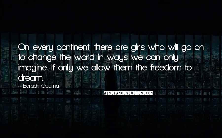 Barack Obama Quotes: On every continent, there are girls who will go on to change the world in ways we can only imagine, if only we allow them the freedom to dream.