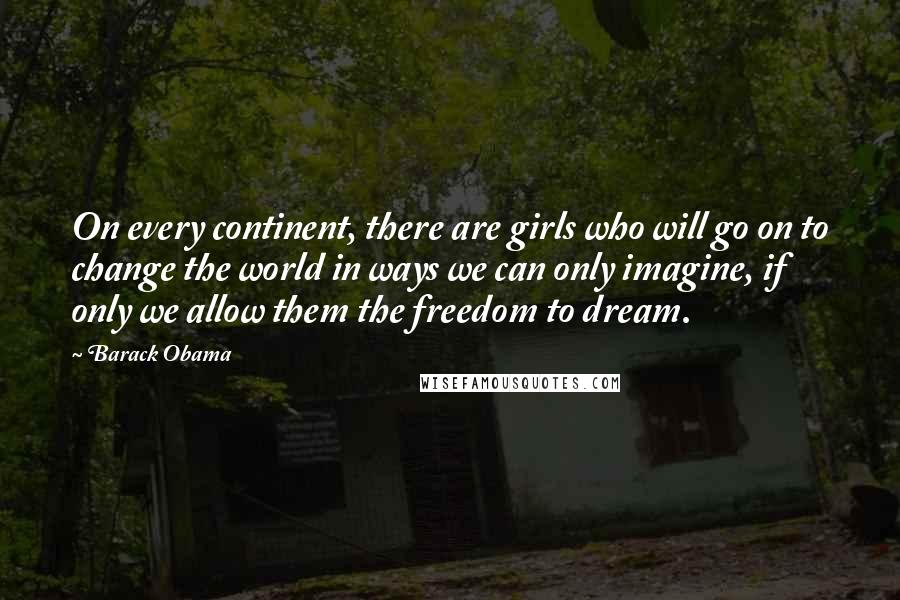 Barack Obama Quotes: On every continent, there are girls who will go on to change the world in ways we can only imagine, if only we allow them the freedom to dream.