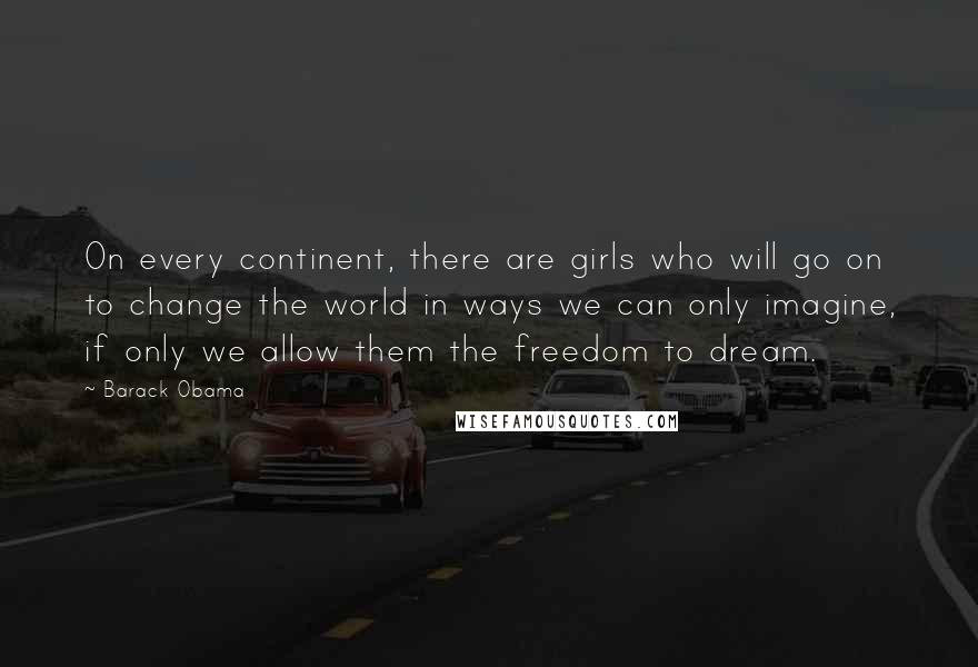 Barack Obama Quotes: On every continent, there are girls who will go on to change the world in ways we can only imagine, if only we allow them the freedom to dream.