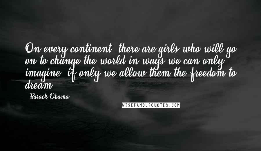 Barack Obama Quotes: On every continent, there are girls who will go on to change the world in ways we can only imagine, if only we allow them the freedom to dream.