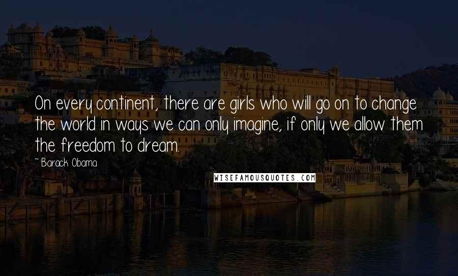 Barack Obama Quotes: On every continent, there are girls who will go on to change the world in ways we can only imagine, if only we allow them the freedom to dream.