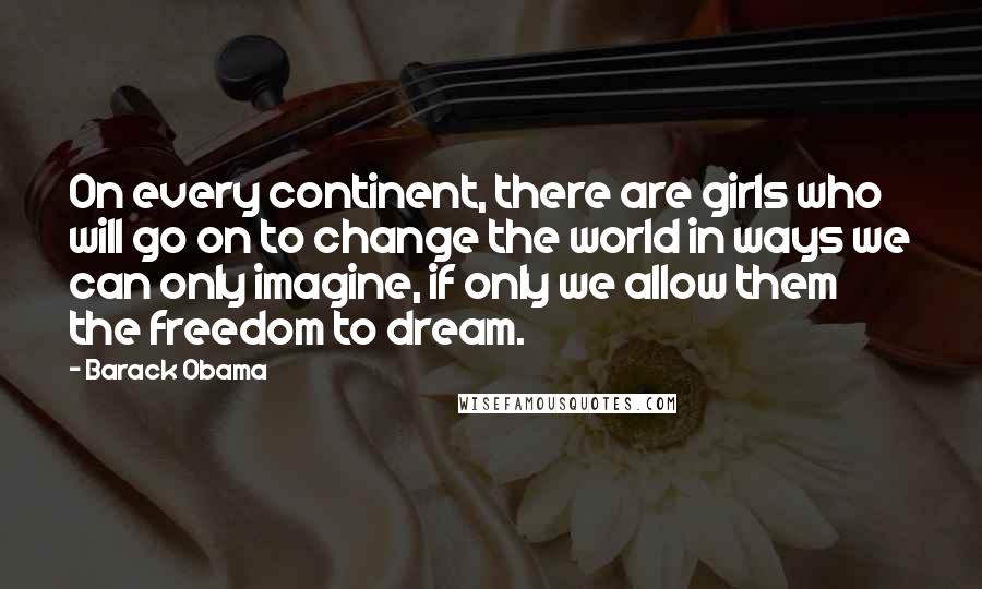 Barack Obama Quotes: On every continent, there are girls who will go on to change the world in ways we can only imagine, if only we allow them the freedom to dream.