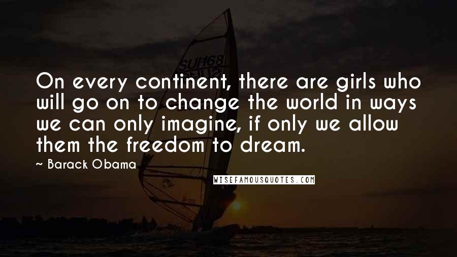 Barack Obama Quotes: On every continent, there are girls who will go on to change the world in ways we can only imagine, if only we allow them the freedom to dream.