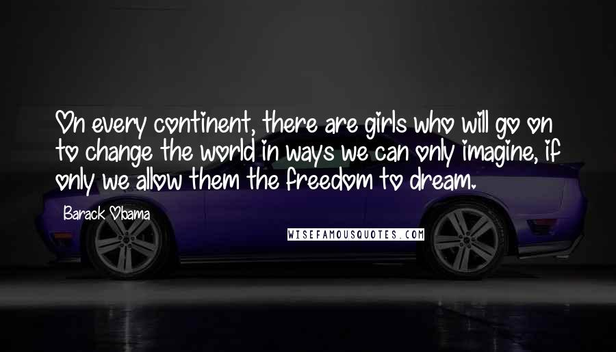 Barack Obama Quotes: On every continent, there are girls who will go on to change the world in ways we can only imagine, if only we allow them the freedom to dream.