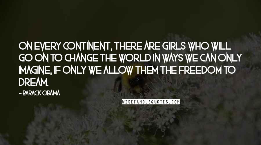 Barack Obama Quotes: On every continent, there are girls who will go on to change the world in ways we can only imagine, if only we allow them the freedom to dream.