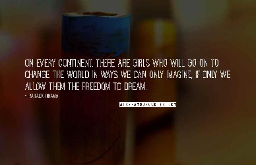 Barack Obama Quotes: On every continent, there are girls who will go on to change the world in ways we can only imagine, if only we allow them the freedom to dream.