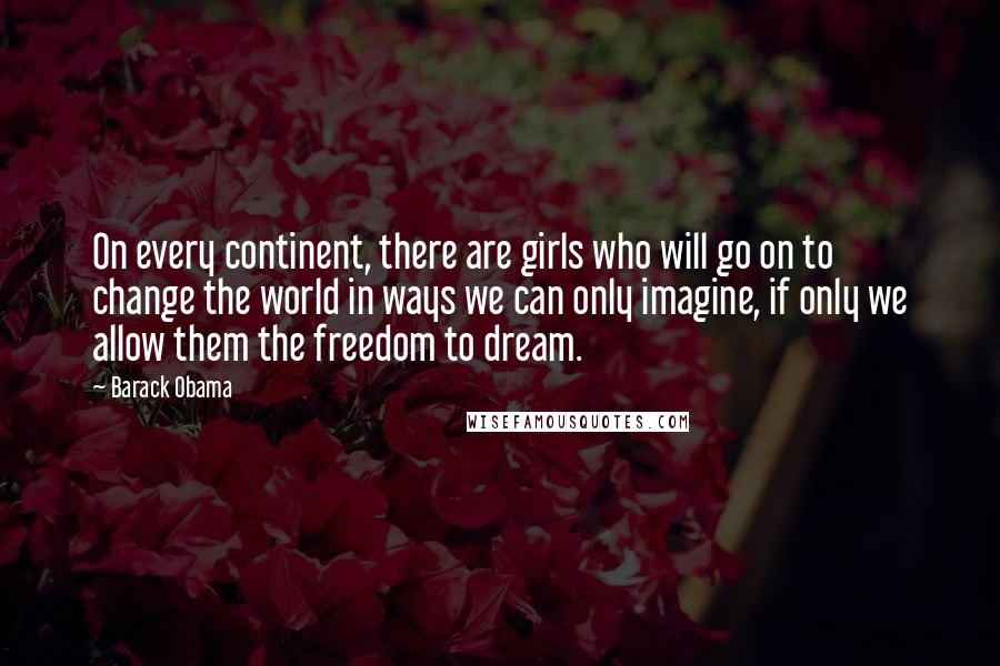 Barack Obama Quotes: On every continent, there are girls who will go on to change the world in ways we can only imagine, if only we allow them the freedom to dream.