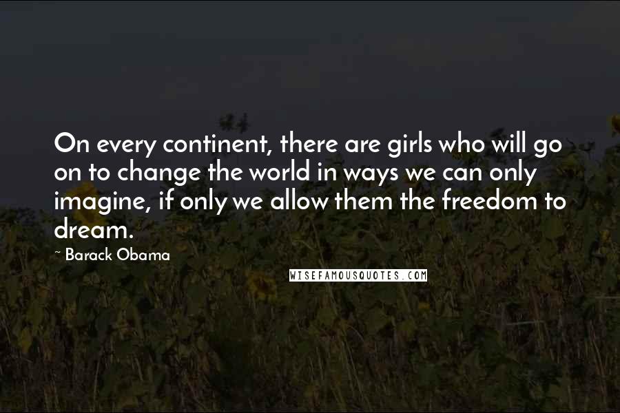 Barack Obama Quotes: On every continent, there are girls who will go on to change the world in ways we can only imagine, if only we allow them the freedom to dream.