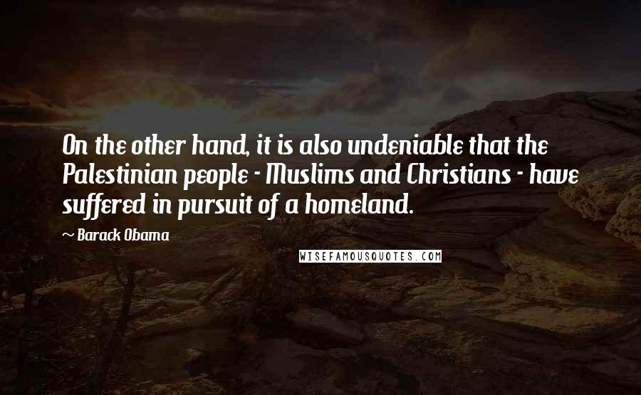 Barack Obama Quotes: On the other hand, it is also undeniable that the Palestinian people - Muslims and Christians - have suffered in pursuit of a homeland.