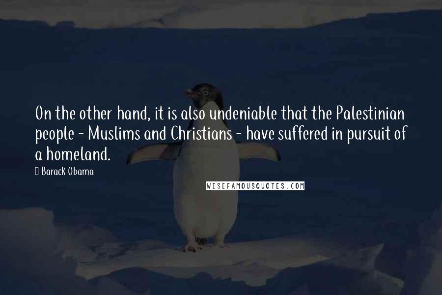 Barack Obama Quotes: On the other hand, it is also undeniable that the Palestinian people - Muslims and Christians - have suffered in pursuit of a homeland.