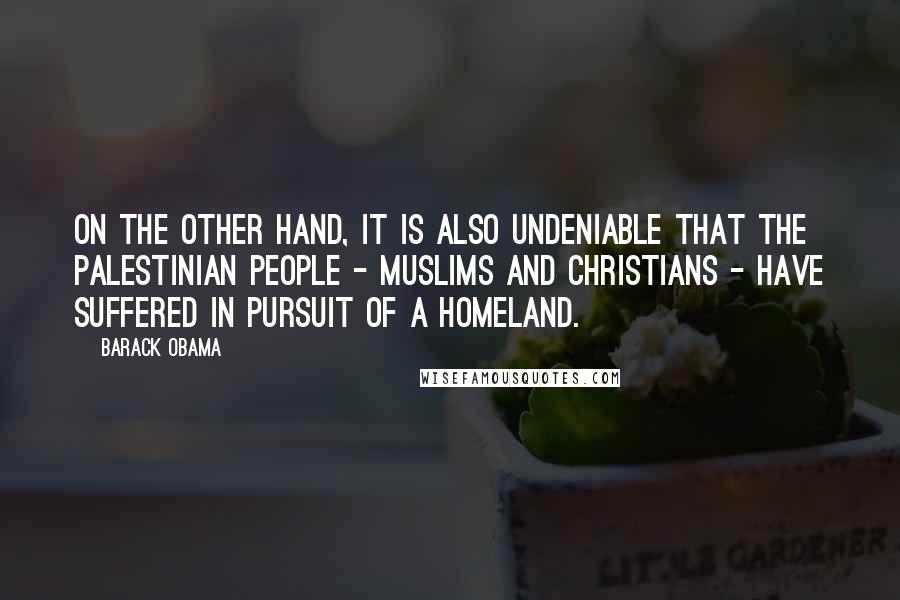 Barack Obama Quotes: On the other hand, it is also undeniable that the Palestinian people - Muslims and Christians - have suffered in pursuit of a homeland.