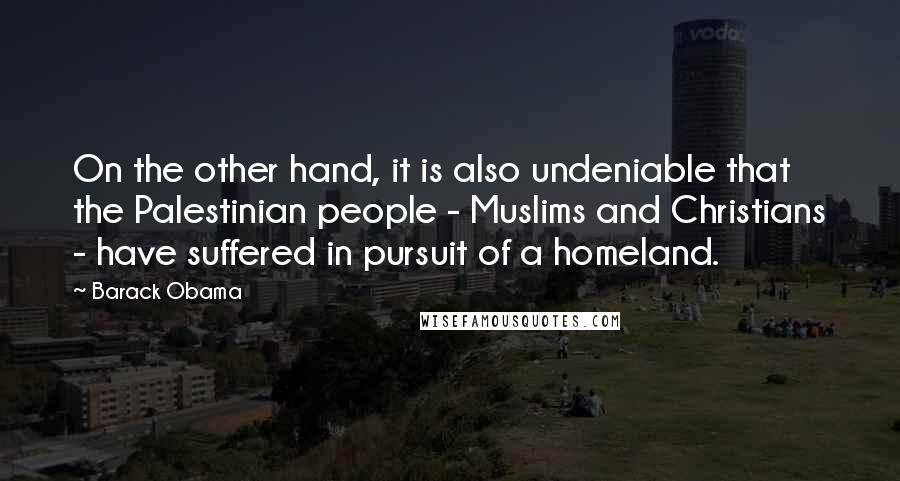Barack Obama Quotes: On the other hand, it is also undeniable that the Palestinian people - Muslims and Christians - have suffered in pursuit of a homeland.