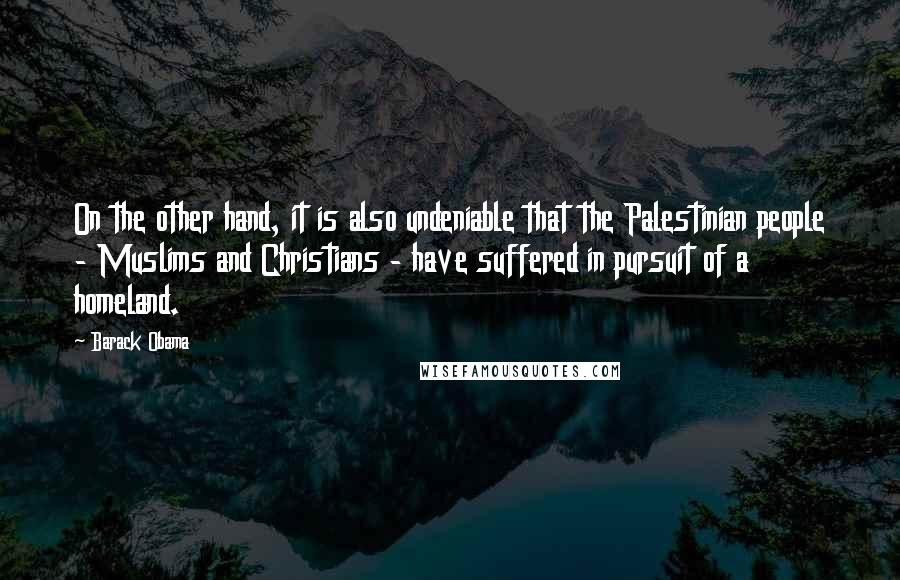 Barack Obama Quotes: On the other hand, it is also undeniable that the Palestinian people - Muslims and Christians - have suffered in pursuit of a homeland.