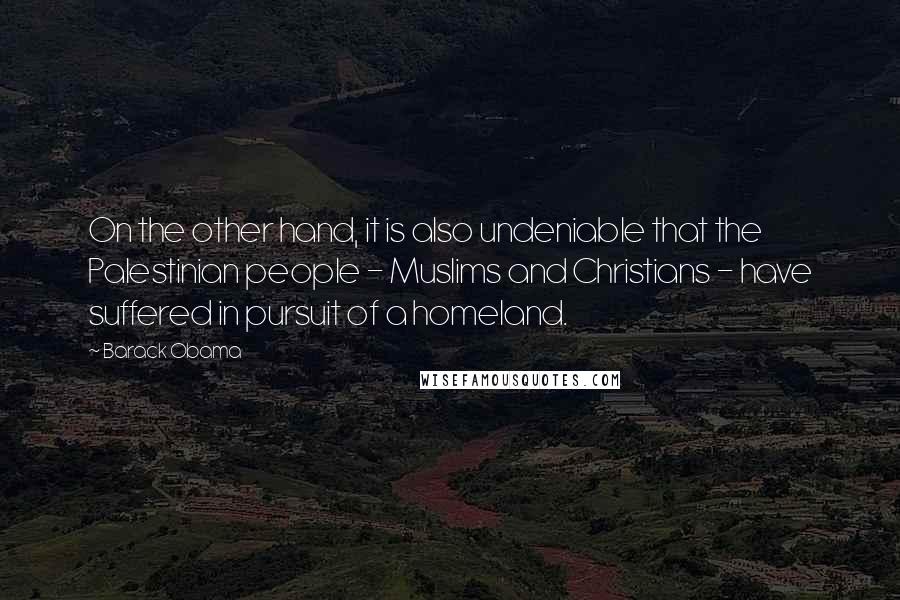 Barack Obama Quotes: On the other hand, it is also undeniable that the Palestinian people - Muslims and Christians - have suffered in pursuit of a homeland.