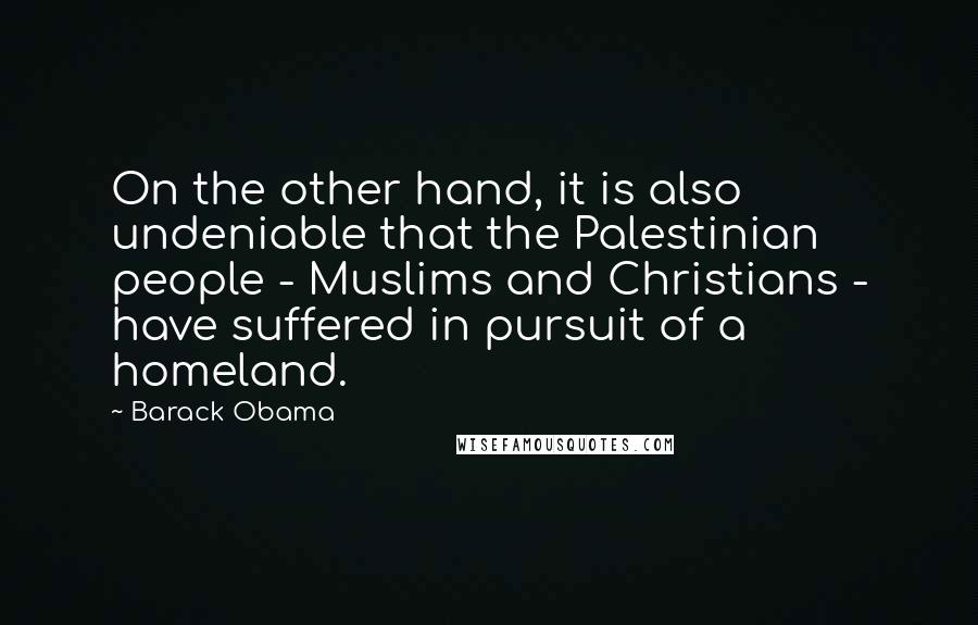 Barack Obama Quotes: On the other hand, it is also undeniable that the Palestinian people - Muslims and Christians - have suffered in pursuit of a homeland.