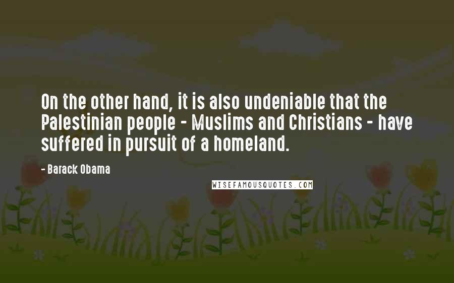 Barack Obama Quotes: On the other hand, it is also undeniable that the Palestinian people - Muslims and Christians - have suffered in pursuit of a homeland.
