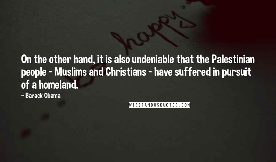 Barack Obama Quotes: On the other hand, it is also undeniable that the Palestinian people - Muslims and Christians - have suffered in pursuit of a homeland.