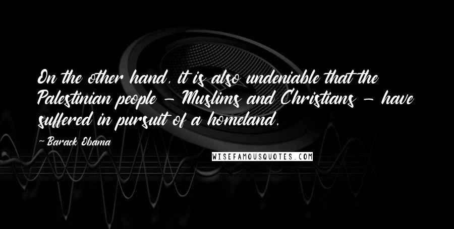 Barack Obama Quotes: On the other hand, it is also undeniable that the Palestinian people - Muslims and Christians - have suffered in pursuit of a homeland.