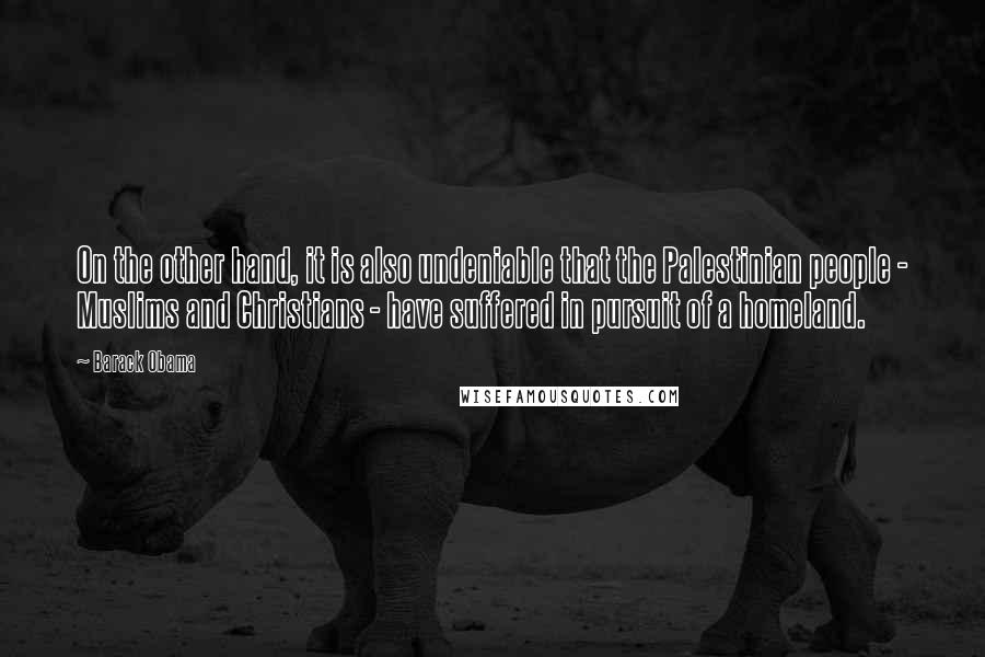 Barack Obama Quotes: On the other hand, it is also undeniable that the Palestinian people - Muslims and Christians - have suffered in pursuit of a homeland.