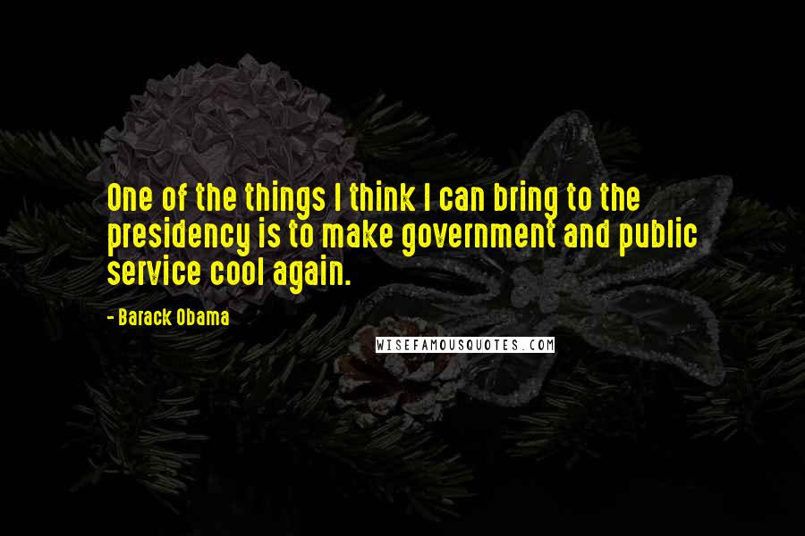 Barack Obama Quotes: One of the things I think I can bring to the presidency is to make government and public service cool again.
